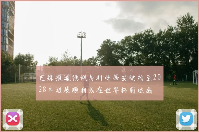 巴媒报道德佩与科林蒂安续约至2028年进展顺利或在世界杯前达成