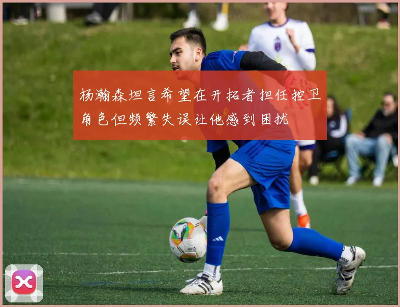杨瀚森坦言希望在开拓者担任控卫角色但频繁失误让他感到困扰