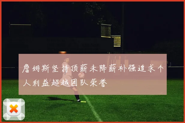 詹姆斯坚持顶薪未降薪补强追求个人利益超越团队荣誉