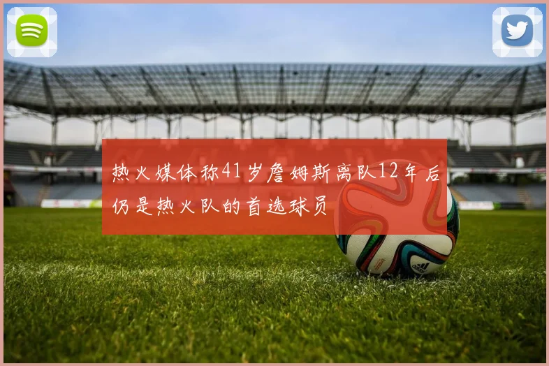 热火媒体称41岁詹姆斯离队12年后仍是热火队的首选球员