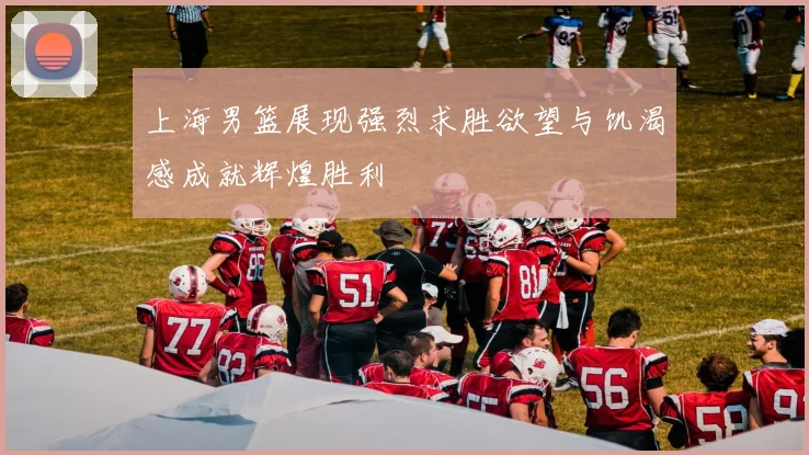 上海男篮展现强烈求胜欲望与饥渴感成就辉煌胜利