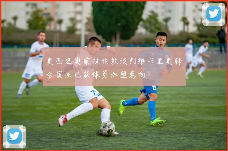 奥西里奥前往伦敦谈判维卡里奥转会国米已获球员加盟意向