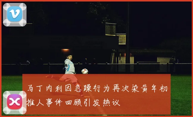 马丁内利因急躁行为再次染黄年初推人事件回顾引发热议
