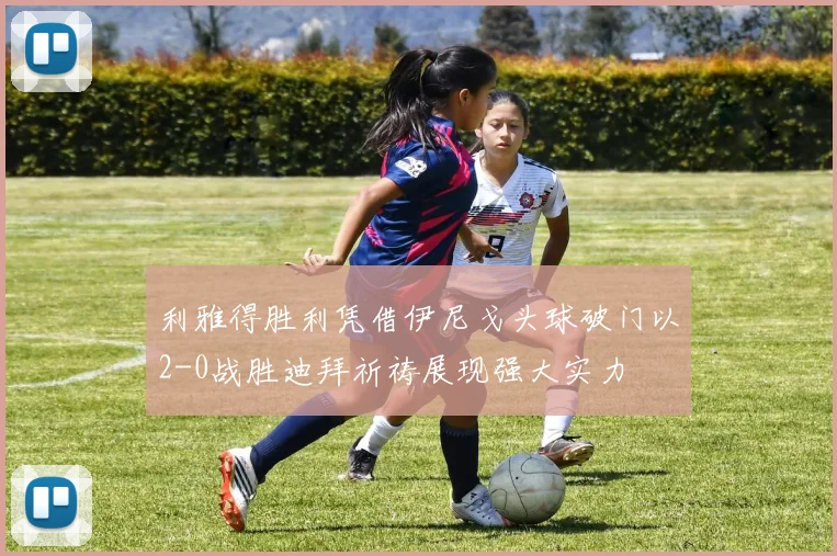利雅得胜利凭借伊尼戈头球破门以2-0战胜迪拜祈祷展现强大实力