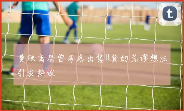 曼联高层曾考虑出售B费的荒谬想法引发热议