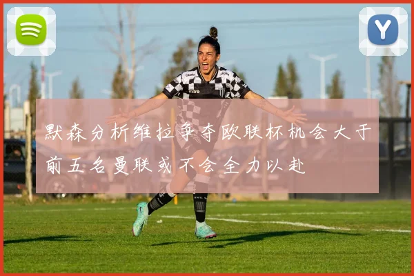默森分析维拉争夺欧联杯机会大于前五名曼联或不会全力以赴