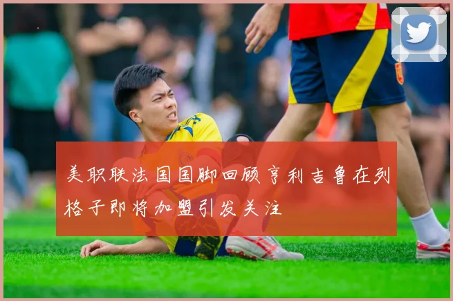 美职联法国国脚回顾亨利吉鲁在列格子即将加盟引发关注