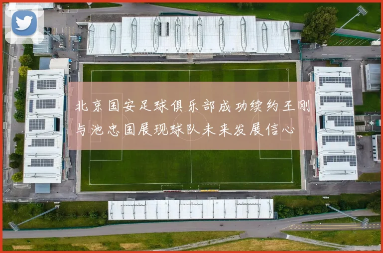 北京国安足球俱乐部成功续约王刚与池忠国展现球队未来发展信心