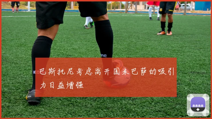 巴斯托尼考虑离开国米巴萨的吸引力日益增强