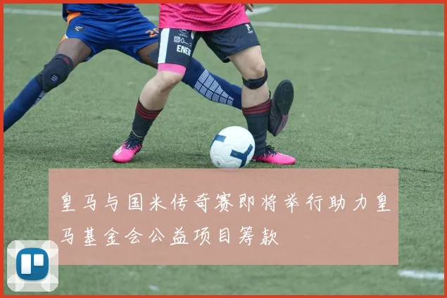 皇马与国米传奇赛即将举行助力皇马基金会公益项目筹款