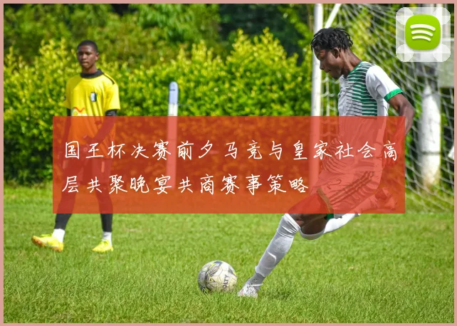国王杯决赛前夕马竞与皇家社会高层共聚晚宴共商赛事策略