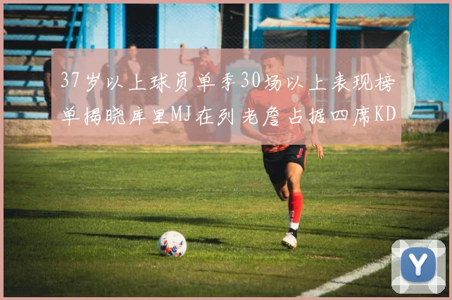 37岁以上球员单季30场以上表现榜单揭晓库里MJ在列老詹占据四席KD今年能否登顶