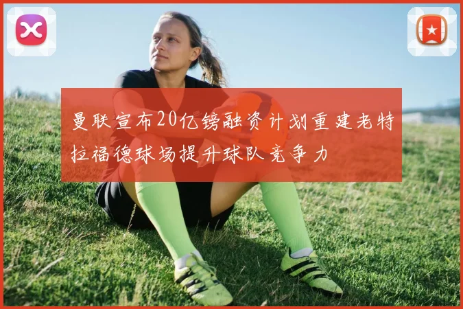 曼联宣布20亿镑融资计划重建老特拉福德球场提升球队竞争力